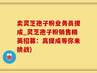 卖灵芝孢子粉业务员提成_灵芝孢子粉销售精英招募：高提成等你来挑战)