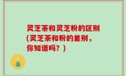 灵芝茶和灵芝粉的区别(灵芝茶和粉的差别，你知道吗？)