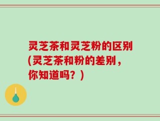 灵芝茶和灵芝粉的区别(灵芝茶和粉的差别，你知道吗？)
