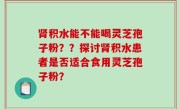 肾积水能不能喝灵芝孢子粉？？探讨肾积水患者是否适合食用灵芝孢子粉？