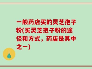 一般药店买的灵芝孢子粉(买灵芝孢子粉的途径和方式，药店是其中之一)