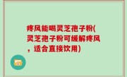 疼风能喝灵芝孢子粉(灵芝孢子粉可缓解疼风，适合直接饮用)