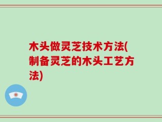 木头做灵芝技术方法(制备灵芝的木头工艺方法)