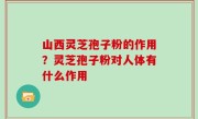 山西灵芝孢子粉的作用？灵芝孢子粉对人体有什么作用