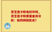 灵芝孢子粉有好坏吗_灵芝孢子粉质量差异分析：如何辨别优劣？