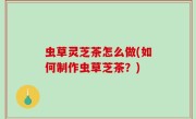 虫草灵芝茶怎么做(如何制作虫草芝茶？)