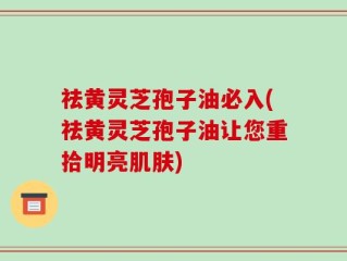 祛黄灵芝孢子油必入(祛黄灵芝孢子油让您重拾明亮肌肤)