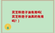 灵芝粉孢子油有用吗(灵芝粉孢子油真的有用吗？)