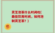 灵芝泡茶什么时间吃(最佳饮用时间，如何泡制灵芝茶？)