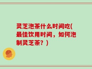 灵芝泡茶什么时间吃(最佳饮用时间，如何泡制灵芝茶？)