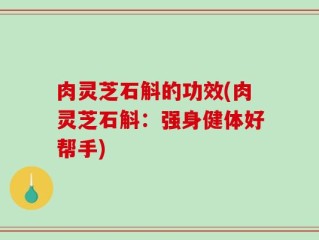 肉灵芝石斛的功效(肉灵芝石斛：强身健体好帮手)