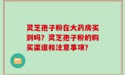 灵芝孢子粉在大药房买到吗？灵芝孢子粉的购买渠道和注意事项？