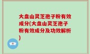 大盘山灵芝孢子粉有效成分(大盘山灵芝孢子粉有效成分及功效解析)