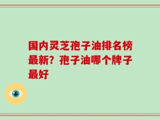 国内灵芝孢子油排名榜最新？孢子油哪个牌子最好