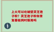 上火可以吃破壁灵芝孢子粉？灵芝孢子粉和胃复春能同时服用吗