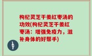枸杞灵芝干姜红枣汤的功效(枸杞灵芝干姜红枣汤：增强免疫力，滋补身体的好帮手)