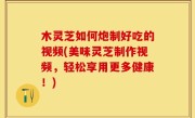 木灵芝如何炮制好吃的视频(美味灵芝制作视频，轻松享用更多健康！)