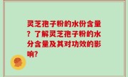 灵芝孢子粉的水份含量？了解灵芝孢子粉的水分含量及其对功效的影响？
