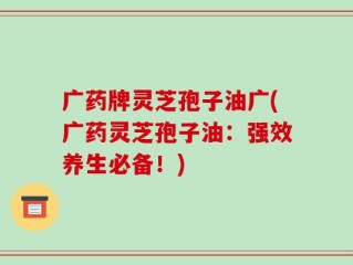 广药牌灵芝孢子油广(广药灵芝孢子油：强效养生必备！)