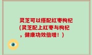 灵芝可以搭配红枣枸杞(灵芝配上红枣与枸杞，健康功效倍增！)