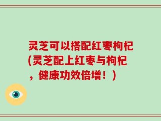 灵芝可以搭配红枣枸杞(灵芝配上红枣与枸杞，健康功效倍增！)