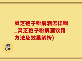 灵芝孢子粉解酒怎样喝_灵芝孢子粉解酒饮用方法及效果解析)