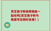 灵芝孢子粉和燕窝能一起吃吗(灵芝孢子粉与燕窝可否同时食用？)