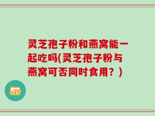 灵芝孢子粉和燕窝能一起吃吗(灵芝孢子粉与燕窝可否同时食用？)