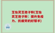 芝怡灵芝孢子粉(芝怡灵芝孢子粉：提升免疫力、抗疲劳的好帮手)