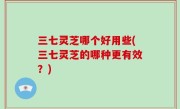 三七灵芝哪个好用些(三七灵芝的哪种更有效？)