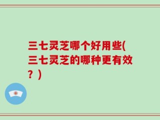 三七灵芝哪个好用些(三七灵芝的哪种更有效？)