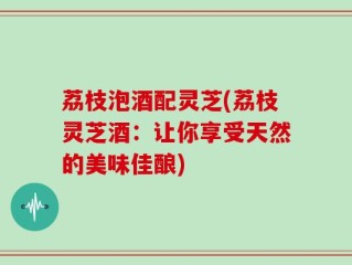 荔枝泡酒配灵芝(荔枝灵芝酒：让你享受天然的美味佳酿)
