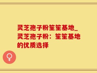 灵芝孢子粉笙笙基地_灵芝孢子粉：笙笙基地的优质选择