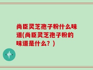 尚臣灵芝孢子粉什么味道(尚臣灵芝孢子粉的味道是什么？)