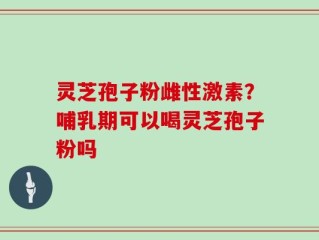 灵芝孢子粉雌性激素？哺乳期可以喝灵芝孢子粉吗