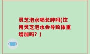 灵芝泡水喝长胖吗(饮用灵芝泡水会导致体重增加吗？)