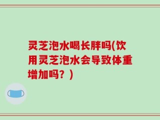 灵芝泡水喝长胖吗(饮用灵芝泡水会导致体重增加吗？)