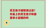 灵芝孢子提取液过滤？市面上的灵芝孢子粉都是带小蓝帽的吗
