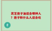 灵芝孢子油适合哪种人？孢子粉什么人适合吃