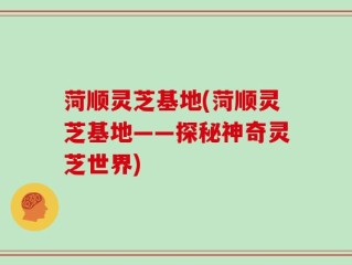 菏顺灵芝基地(菏顺灵芝基地——探秘神奇灵芝世界)