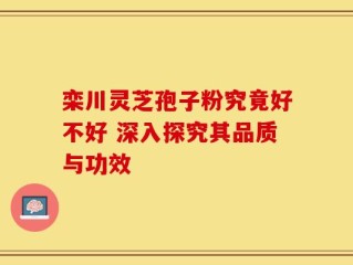 栾川灵芝孢子粉究竟好不好 深入探究其品质与功效