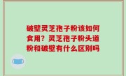 破壁灵芝孢子粉该如何食用？灵芝孢子粉头道粉和破壁有什么区别吗