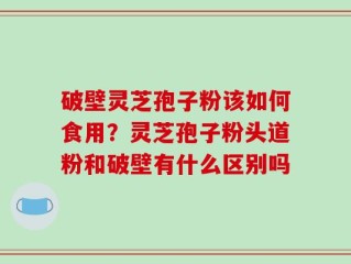 破壁灵芝孢子粉该如何食用？灵芝孢子粉头道粉和破壁有什么区别吗