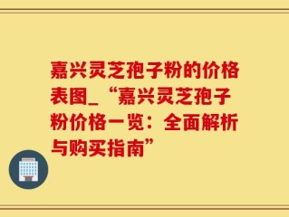 嘉兴灵芝孢子粉的价格表图_“嘉兴灵芝孢子粉价格一览：全面解析与购买指南”