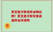 灵芝孢子粉泡开水喝比例？灵芝孢子粉可用高温开水冲泡吗