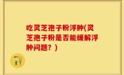 吃灵芝孢子粉浮肿(灵芝孢子粉是否能缓解浮肿问题？)