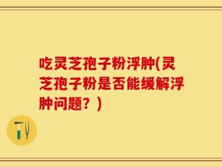 吃灵芝孢子粉浮肿(灵芝孢子粉是否能缓解浮肿问题？)