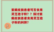 紫癜皮肤患者可否食用灵芝孢子粉？？探讨紫癜皮肤患者食用灵芝孢子粉的利弊？