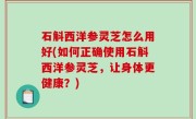 石斛西洋参灵芝怎么用好(如何正确使用石斛西洋参灵芝，让身体更健康？)