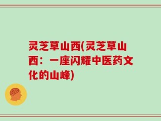 灵芝草山西(灵芝草山西：一座闪耀中医药文化的山峰)